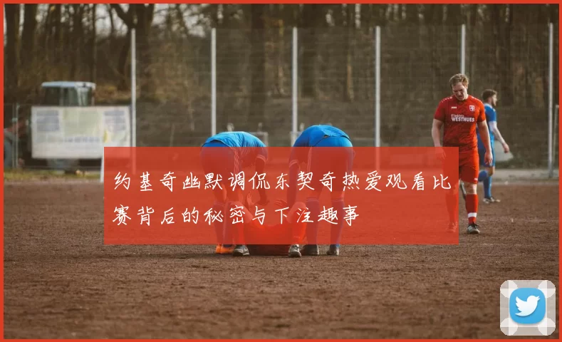 约基奇幽默调侃东契奇热爱观看比赛背后的秘密与下注趣事