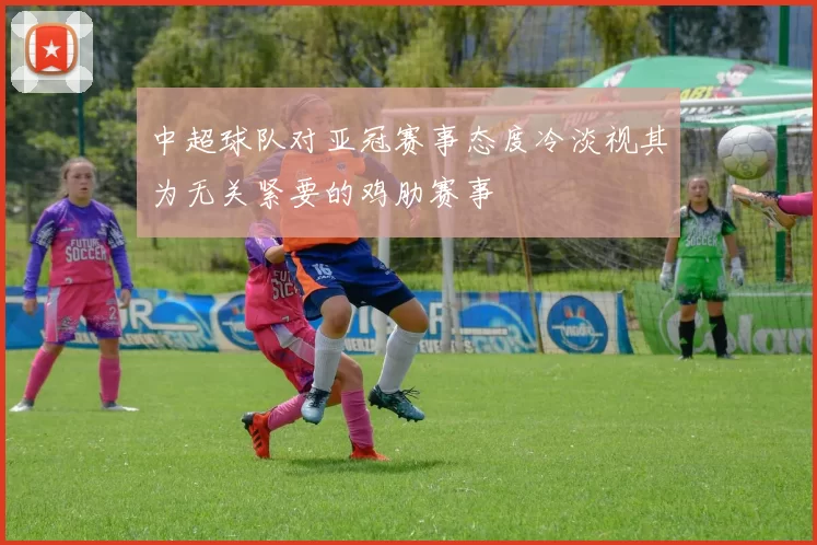 中超球队对亚冠赛事态度冷淡视其为无关紧要的鸡肋赛事