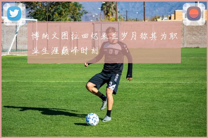 博纳文图拉回忆米兰岁月称其为职业生涯巅峰时刻