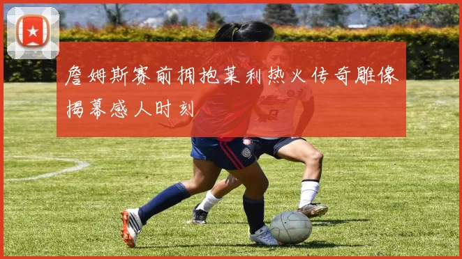 詹姆斯赛前拥抱莱利热火传奇雕像揭幕感人时刻