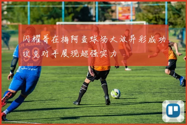闪耀哥在梅阿查球场大放异彩成功攻克对手展现超强实力
