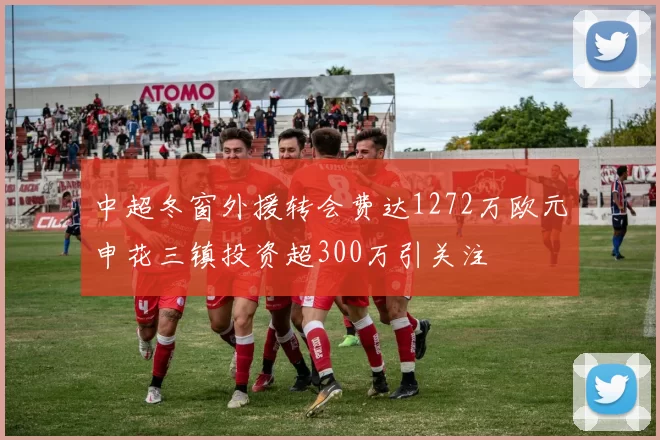 中超冬窗外援转会费达1272万欧元申花三镇投资超300万引关注