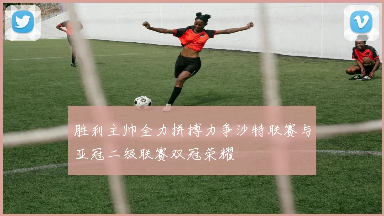 胜利主帅全力拼搏力争沙特联赛与亚冠二级联赛双冠荣耀