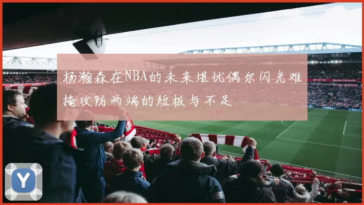 杨瀚森在NBA的未来堪忧偶尔闪光难掩攻防两端的短板与不足
