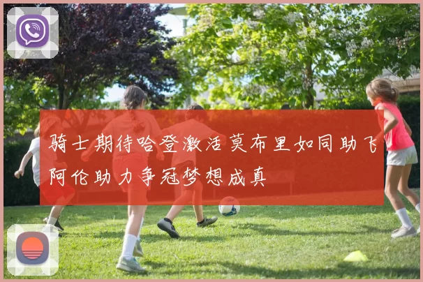 骑士期待哈登激活莫布里如同助飞阿伦助力争冠梦想成真
