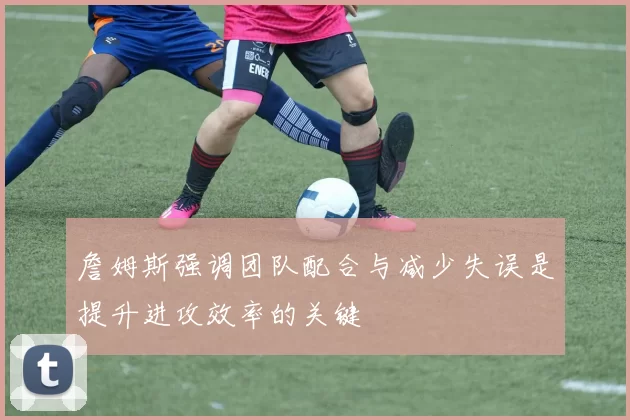 詹姆斯强调团队配合与减少失误是提升进攻效率的关键