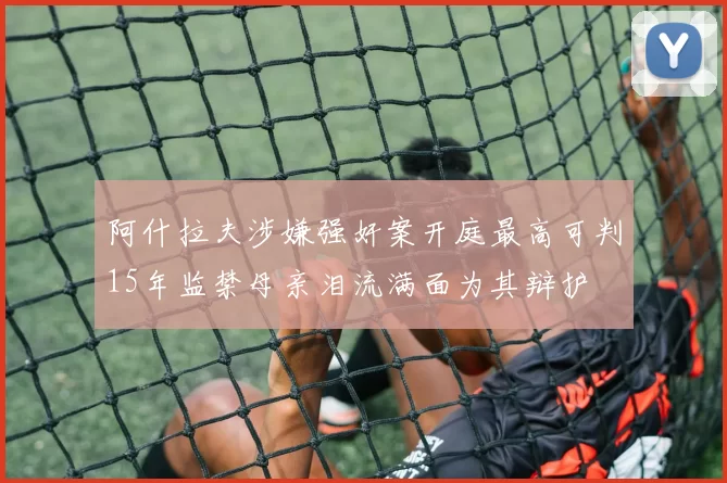 阿什拉夫涉嫌强奸案开庭最高可判15年监禁母亲泪流满面为其辩护