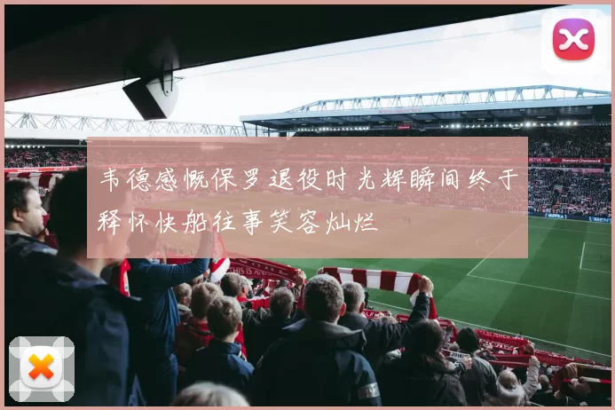 韦德感慨保罗退役时光辉瞬间终于释怀快船往事笑容灿烂