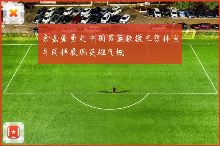 余嘉豪勇赴中国男篮救援王哲林当年同样展现英雄气概