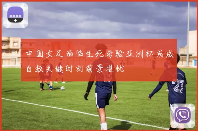 中国女足面临生死考验亚洲杯或成自救关键时刻前景堪忧