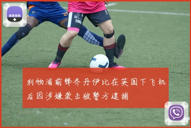 利物浦前锋乔丹伊比在英国下飞机后因涉嫌袭击被警方逮捕