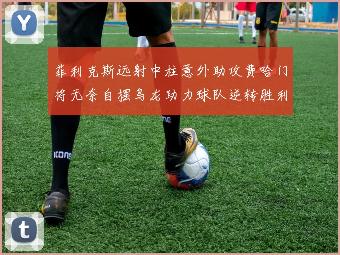 菲利克斯远射中柱意外助攻费哈门将无奈自摆乌龙助力球队逆转胜利