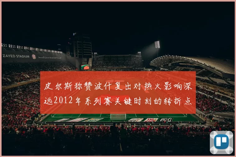 皮尔斯称赞波什复出对热火影响深远2012年系列赛关键时刻的转折点