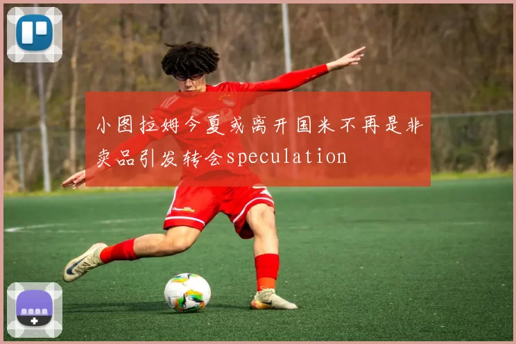 小图拉姆今夏或离开国米不再是非卖品引发转会speculation