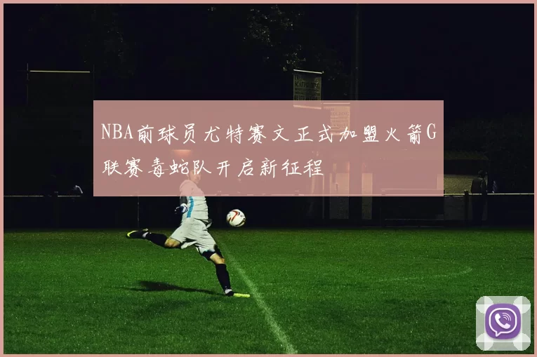 NBA前球员尤特赛文正式加盟火箭G联赛毒蛇队开启新征程