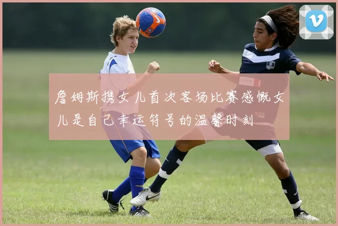 詹姆斯携女儿首次客场比赛感慨女儿是自己幸运符号的温馨时刻