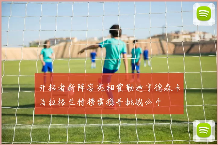 开拓者新阵容亮相霍勒迪亨德森卡马拉格兰特穆雷携手挑战公牛