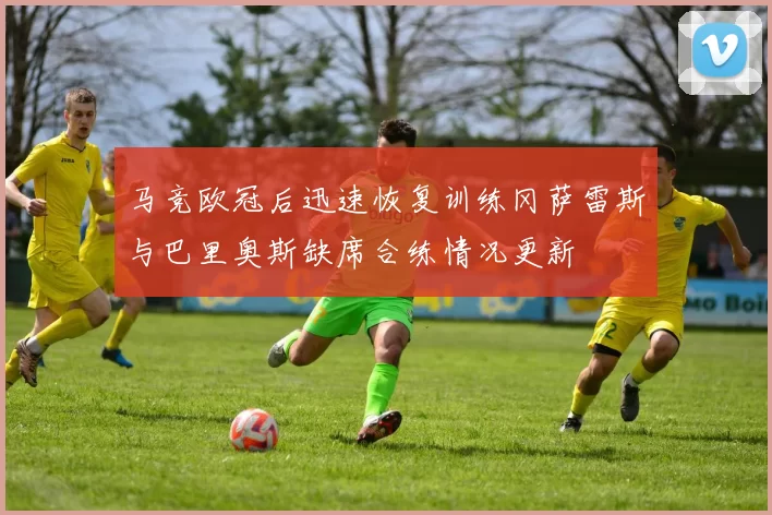 马竞欧冠后迅速恢复训练冈萨雷斯与巴里奥斯缺席合练情况更新