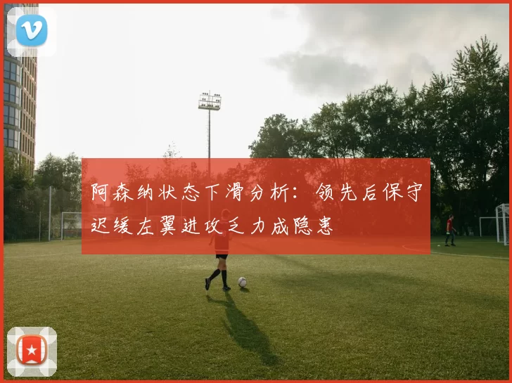 阿森纳状态下滑分析：领先后保守迟缓左翼进攻乏力成隐患